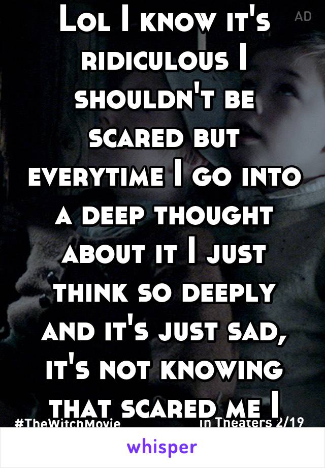 Lol I know it's ridiculous I shouldn't be scared but everytime I go into a deep thought about it I just think so deeply and it's just sad, it's not knowing that scared me I guess 