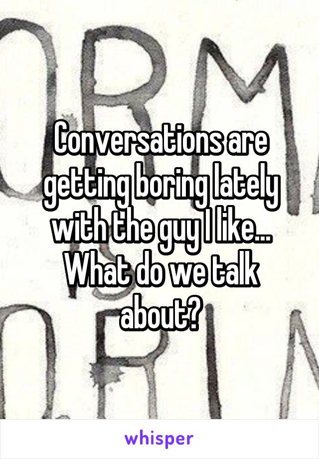 Conversations are getting boring lately with the guy I like... What do we talk about?