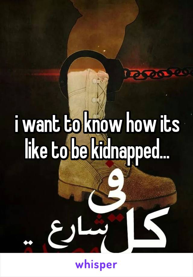 i want to know how its like to be kidnapped...