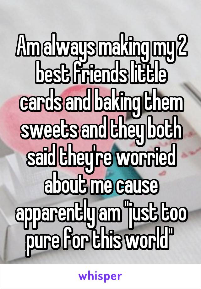Am always making my 2 best friends little cards and baking them sweets and they both said they're worried about me cause apparently am "just too pure for this world" 