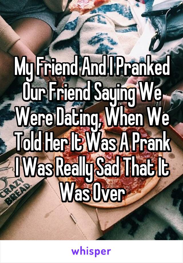 My Friend And I Pranked Our Friend Saying We Were Dating, When We Told Her It Was A Prank I Was Really Sad That It Was Over