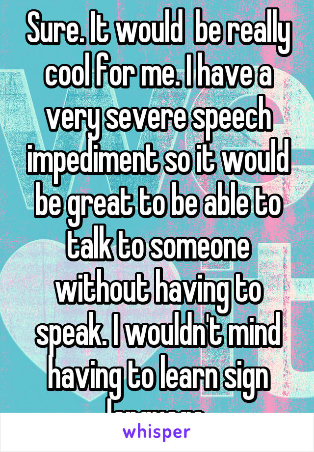 Sure. It would  be really cool for me. I have a very severe speech impediment so it would be great to be able to talk to someone without having to speak. I wouldn't mind having to learn sign language.