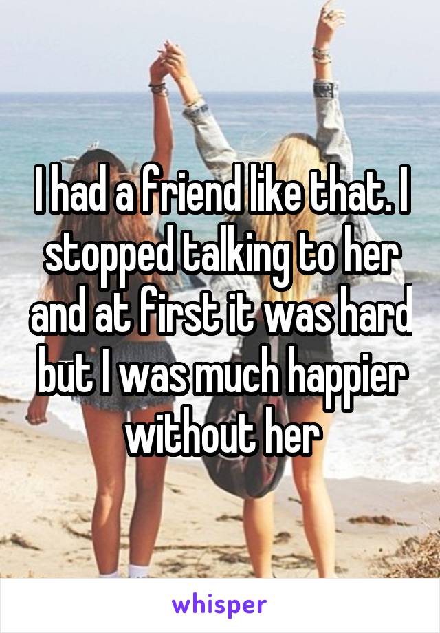 I had a friend like that. I stopped talking to her and at first it was hard but I was much happier without her