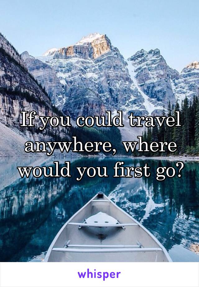 If you could travel anywhere, where would you first go?