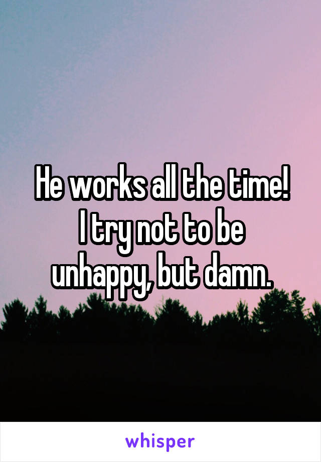 He works all the time!
I try not to be unhappy, but damn.