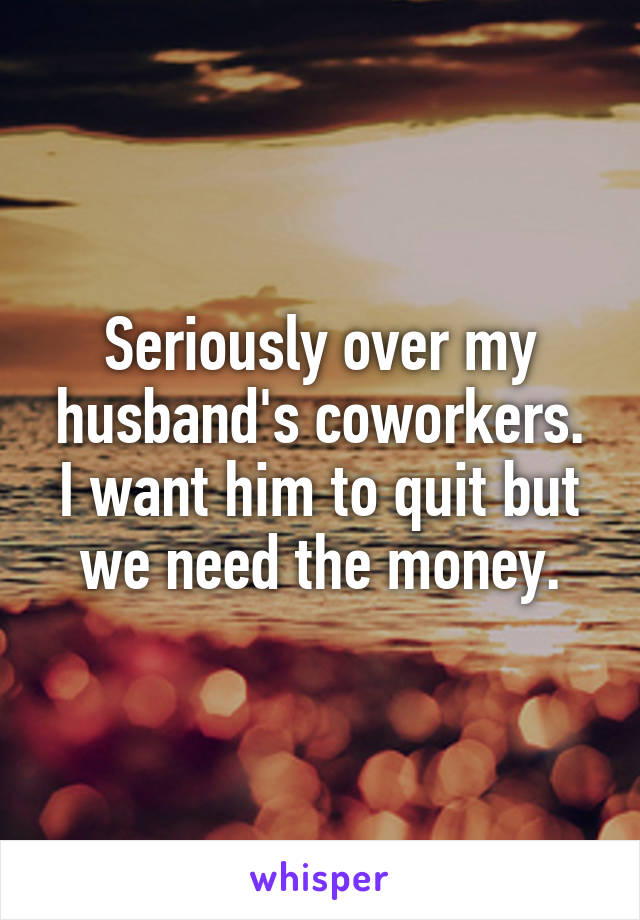 Seriously over my husband's coworkers. I want him to quit but we need the money.