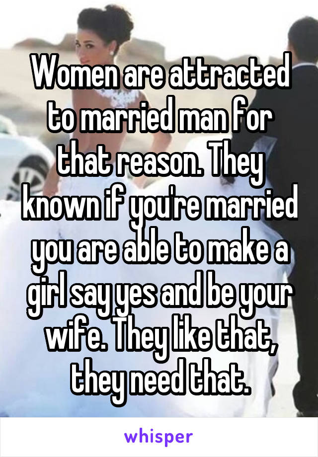 Women are attracted to married man for that reason. They known if you're married you are able to make a girl say yes and be your wife. They like that, they need that.