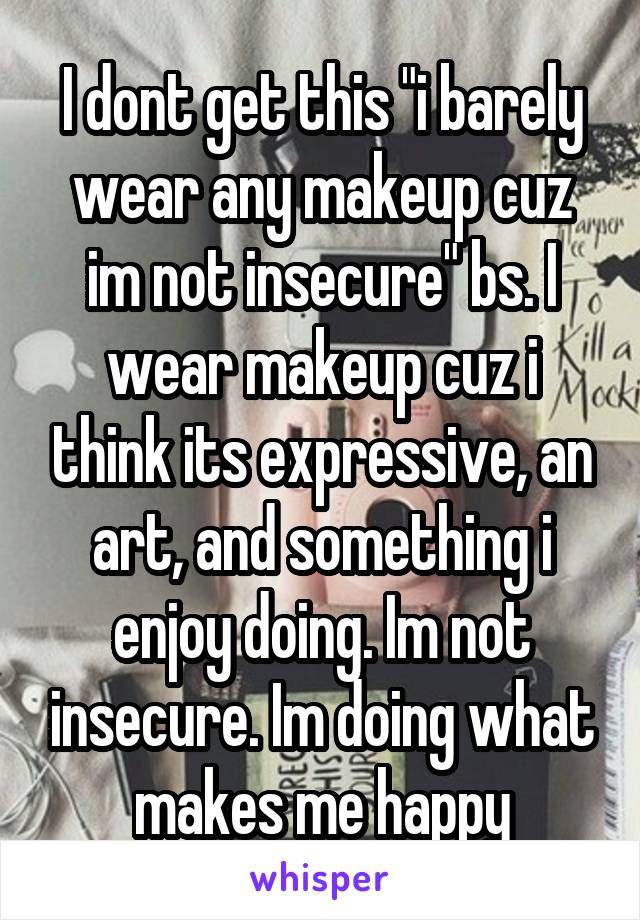 I dont get this "i barely wear any makeup cuz im not insecure" bs. I wear makeup cuz i think its expressive, an art, and something i enjoy doing. Im not insecure. Im doing what makes me happy