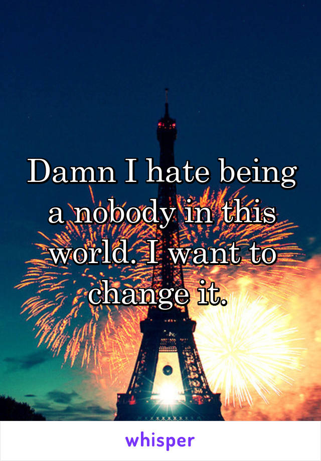 Damn I hate being a nobody in this world. I want to change it. 