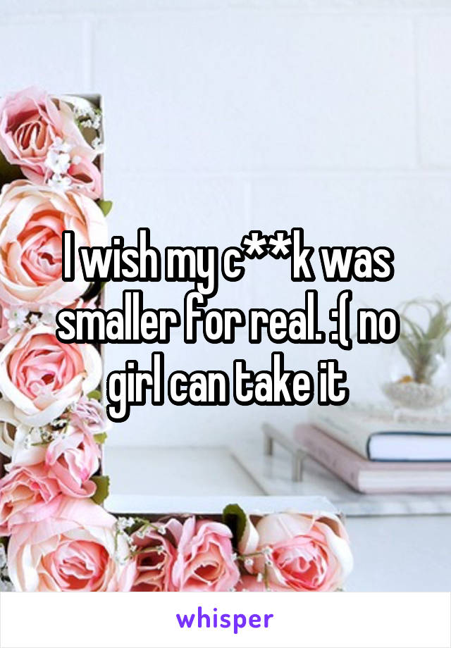 I wish my c**k was smaller for real. :( no girl can take it