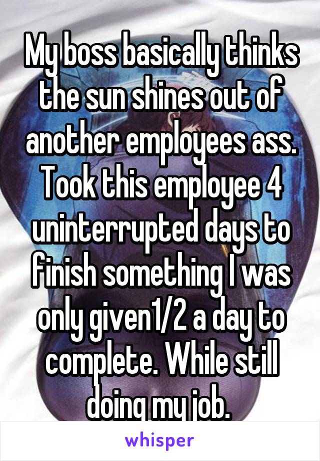 My boss basically thinks the sun shines out of another employees ass. Took this employee 4 uninterrupted days to finish something I was only given1/2 a day to complete. While still doing my job. 