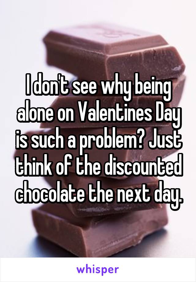I don't see why being alone on Valentines Day is such a problem? Just think of the discounted chocolate the next day.
