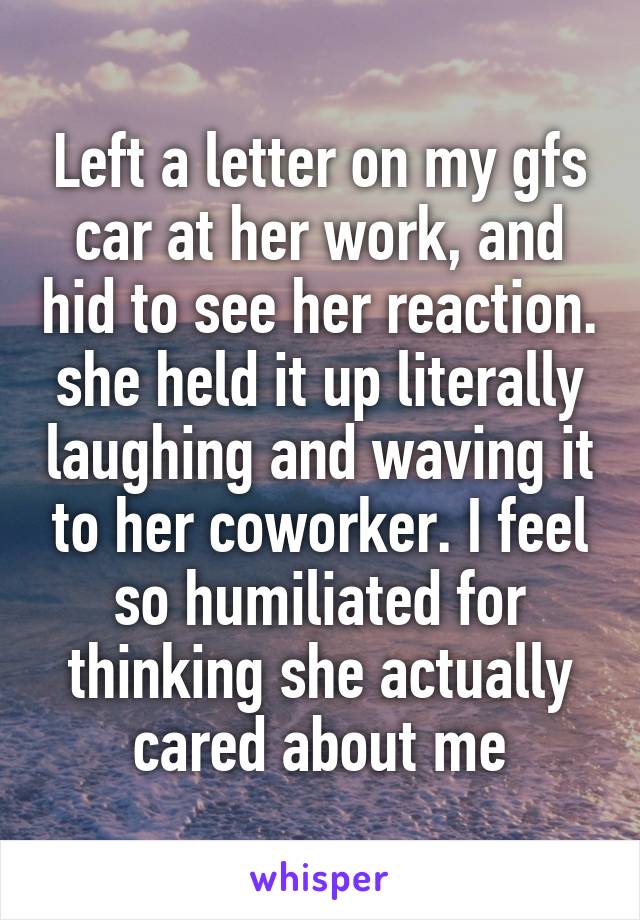 Left a letter on my gfs car at her work, and hid to see her reaction. she held it up literally laughing and waving it to her coworker. I feel so humiliated for thinking she actually cared about me