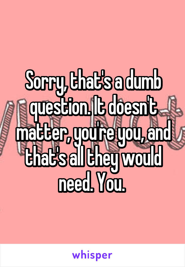 Sorry, that's a dumb question. It doesn't matter, you're you, and that's all they would need. You. 