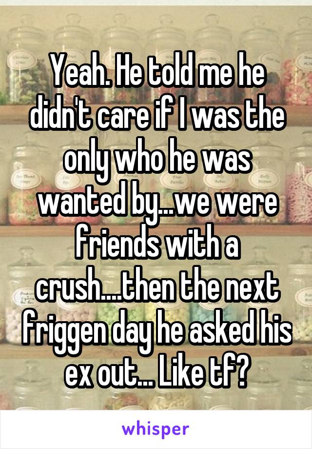 Yeah. He told me he didn't care if I was the only who he was wanted by...we were friends with a crush....then the next friggen day he asked his ex out... Like tf?