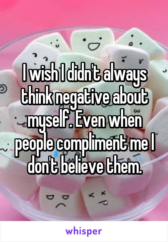 I wish I didn't always think negative about myself. Even when people compliment me I don't believe them.
