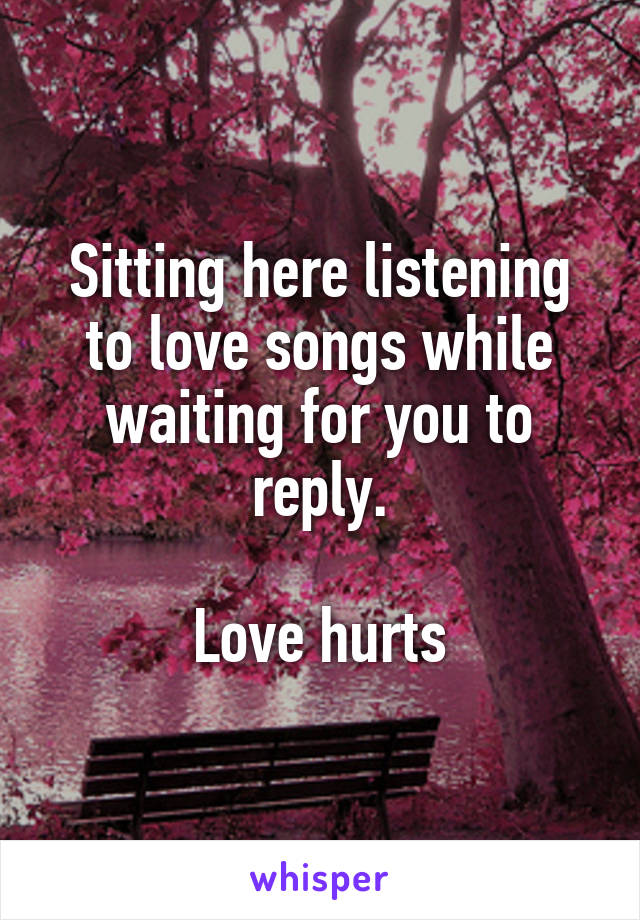 Sitting here listening to love songs while waiting for you to reply.

Love hurts