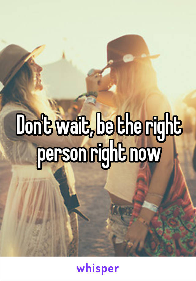 Don't wait, be the right person right now