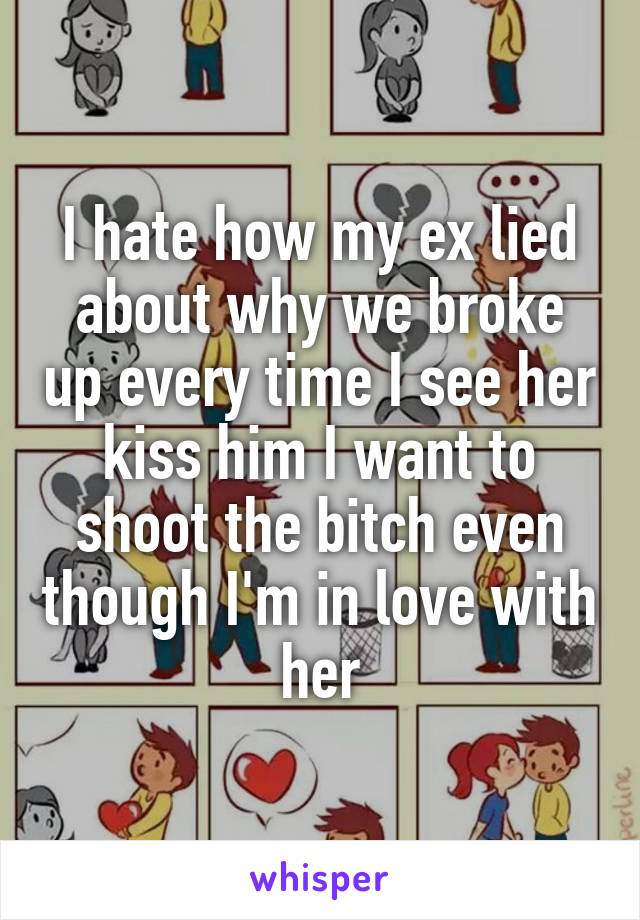 I hate how my ex lied about why we broke up every time I see her kiss him I want to shoot the bitch even though I'm in love with her