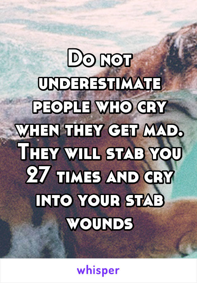 Do not underestimate people who cry when they get mad. They will stab you 27 times and cry into your stab wounds