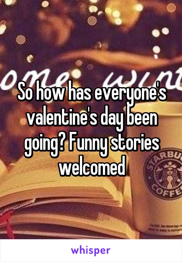 So how has everyone's valentine's day been going? Funny stories welcomed