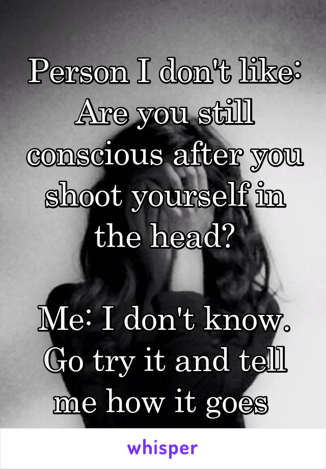Person I don't like: Are you still conscious after you shoot yourself in the head?

Me: I don't know. Go try it and tell me how it goes 