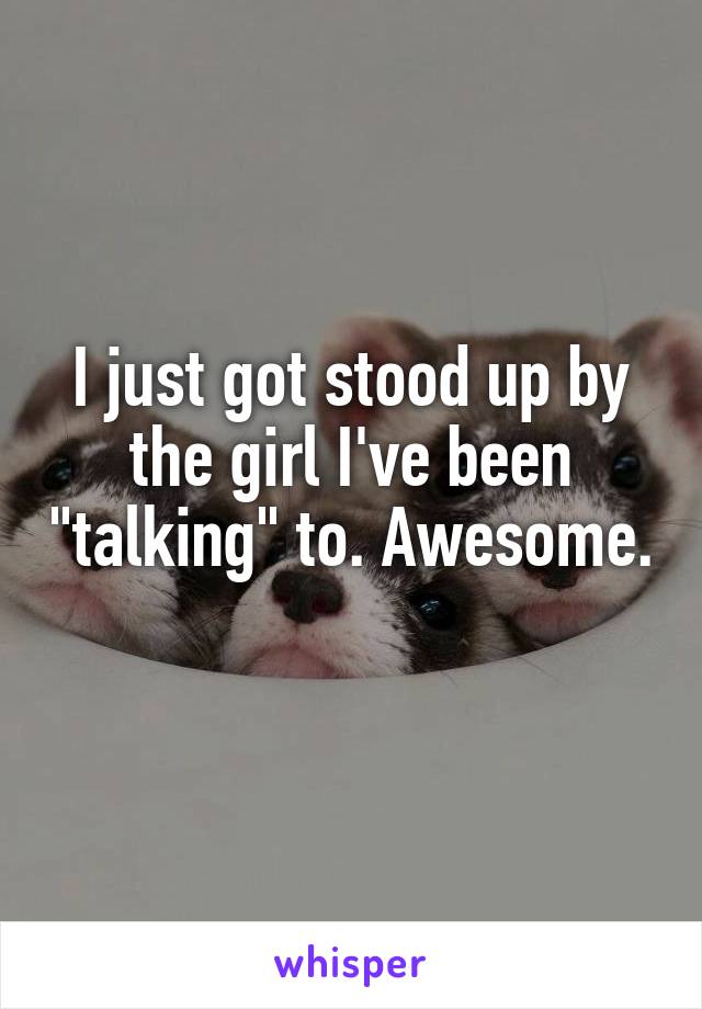 I just got stood up by the girl I've been "talking" to. Awesome. 