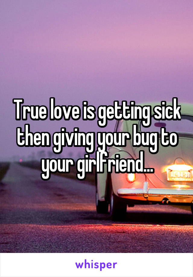 True love is getting sick then giving your bug to your girlfriend...