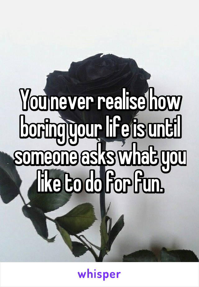 You never realise how boring your life is until someone asks what you like to do for fun.