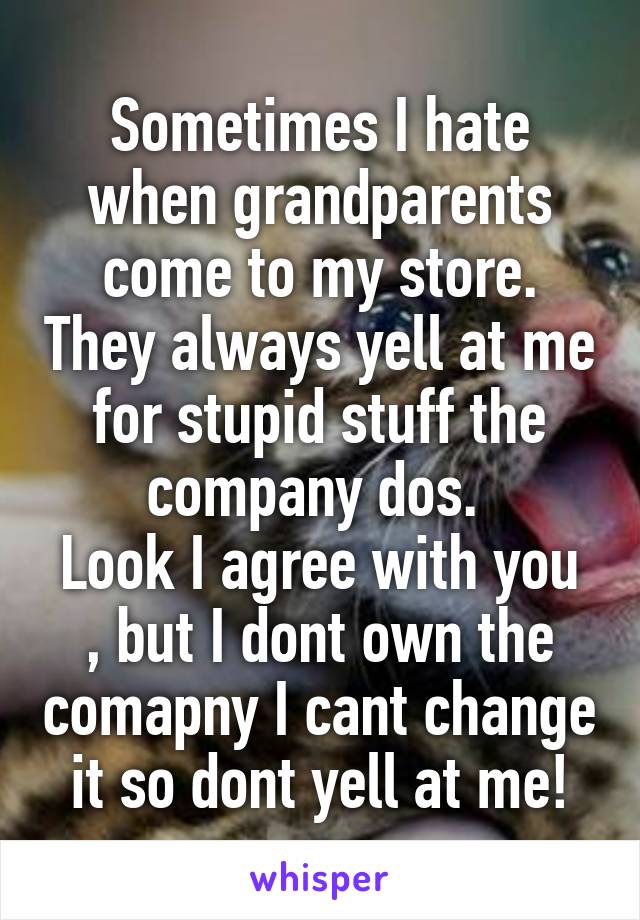 Sometimes I hate when grandparents come to my store. They always yell at me for stupid stuff the company dos. 
Look I agree with you , but I dont own the comapny I cant change it so dont yell at me!