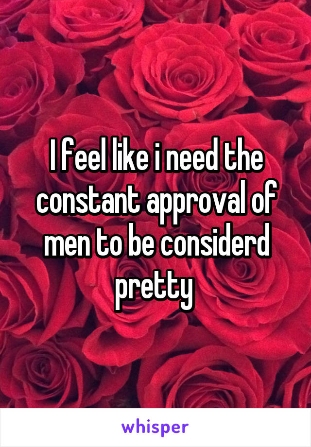 I feel like i need the constant approval of men to be considerd pretty 