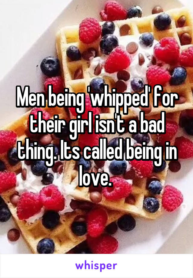 Men being 'whipped' for their girl isn't a bad thing. Its called being in love. 