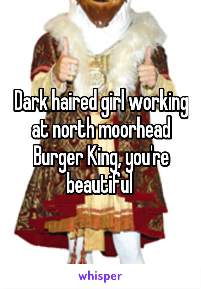 Dark haired girl working at north moorhead Burger King, you're beautiful 