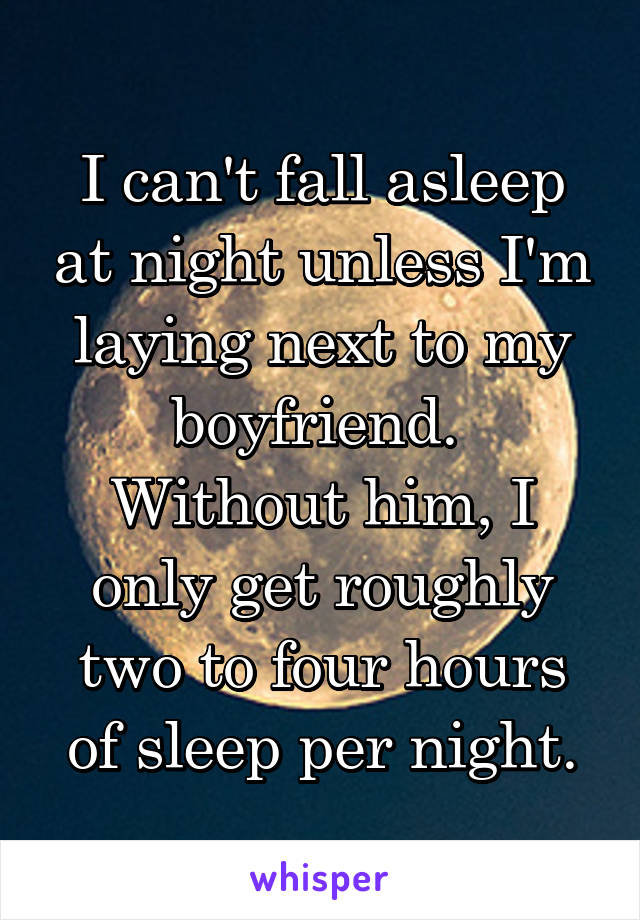 I can't fall asleep at night unless I'm laying next to my boyfriend. 
Without him, I only get roughly two to four hours of sleep per night.