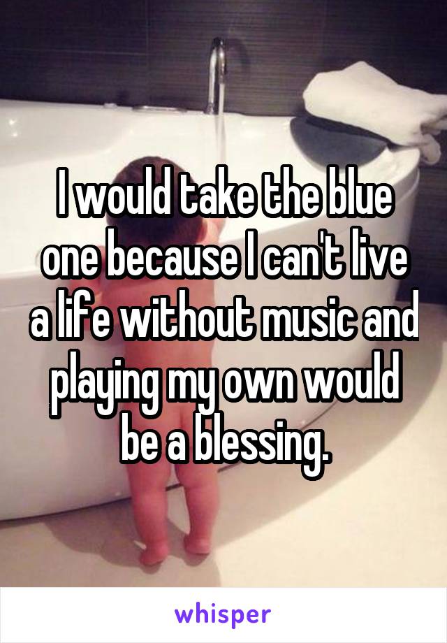 I would take the blue one because I can't live a life without music and playing my own would be a blessing.