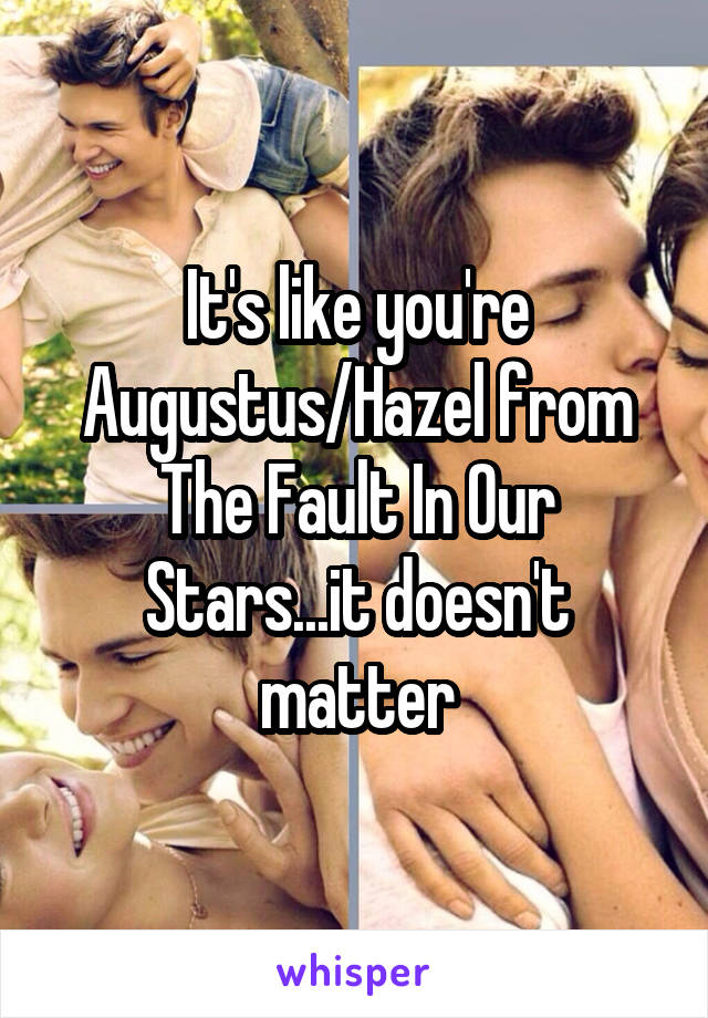 It's like you're Augustus/Hazel from The Fault In Our Stars...it doesn't matter