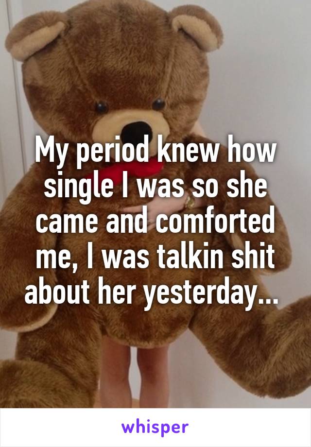 My period knew how single I was so she came and comforted me, I was talkin shit about her yesterday... 