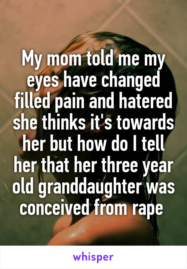 My mom told me my eyes have changed filled pain and hatered she thinks it's towards her but how do I tell her that her three year old granddaughter was conceived from rape 