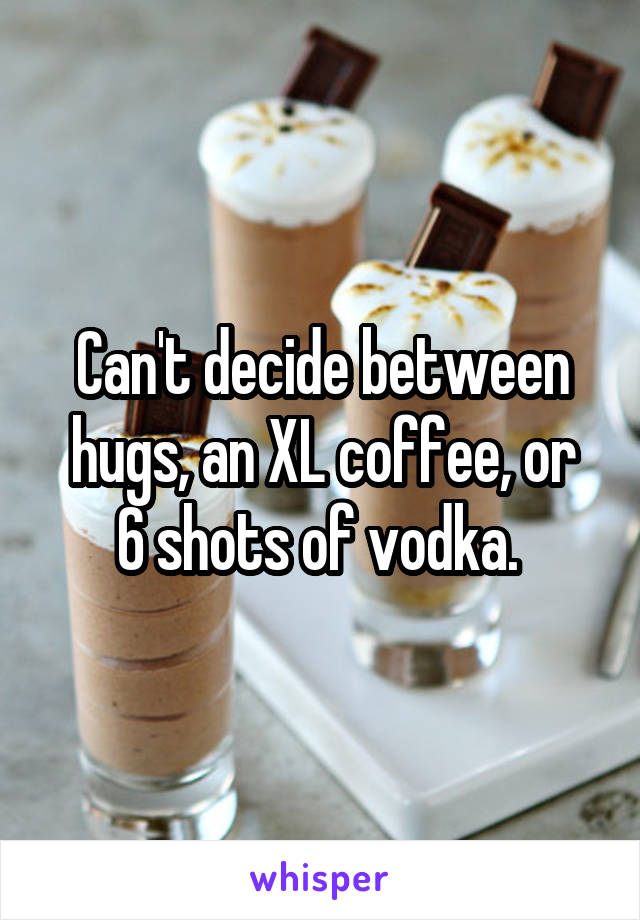 Can't decide between
hugs, an XL coffee, or
6 shots of vodka. 