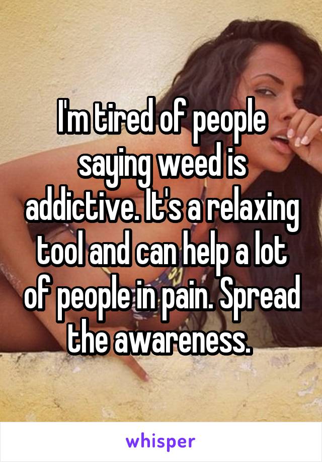 I'm tired of people saying weed is addictive. It's a relaxing tool and can help a lot of people in pain. Spread the awareness. 