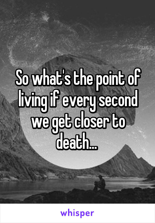 So what's the point of living if every second we get closer to death... 
