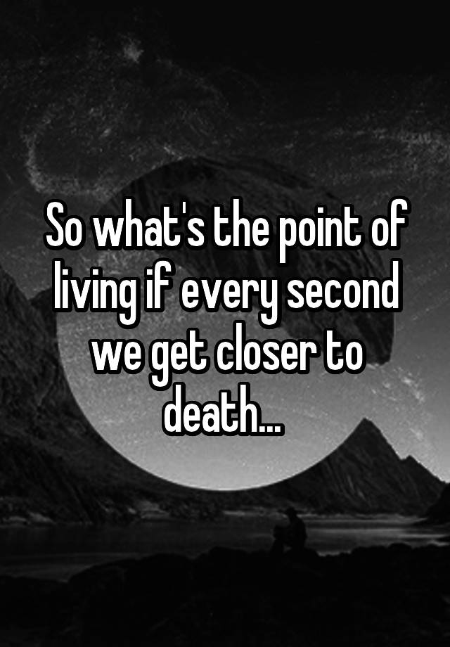 so-what-s-the-point-of-living-if-every-second-we-get-closer-to-death