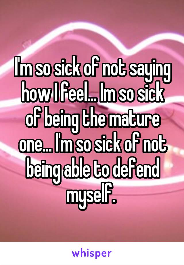 I'm so sick of not saying how I feel... Im so sick of being the mature one... I'm so sick of not being able to defend myself. 