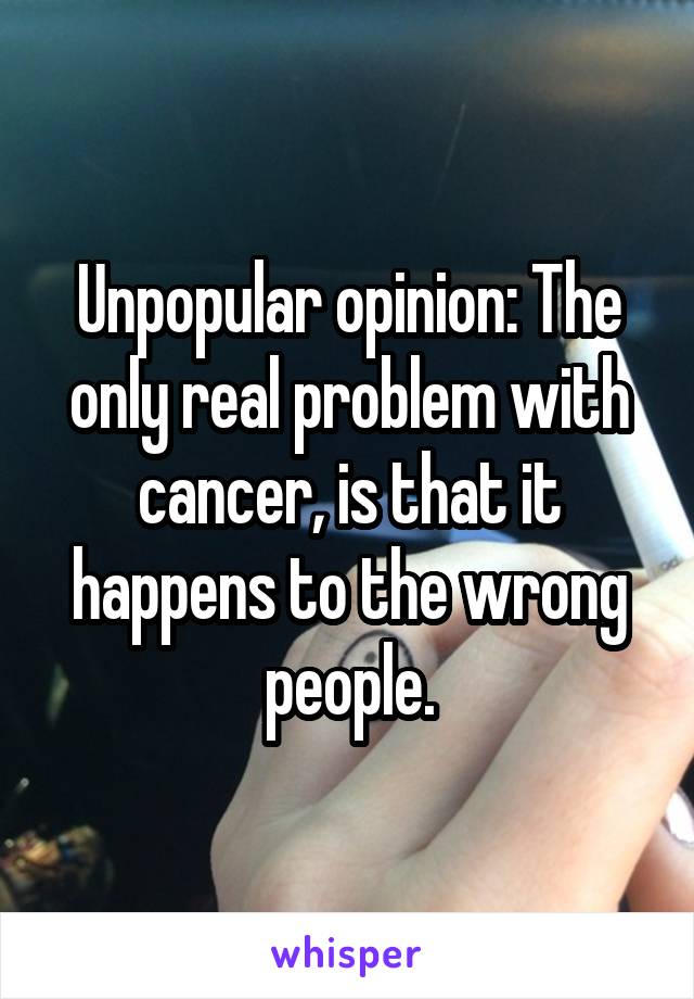 Unpopular opinion: The only real problem with cancer, is that it happens to the wrong people.
