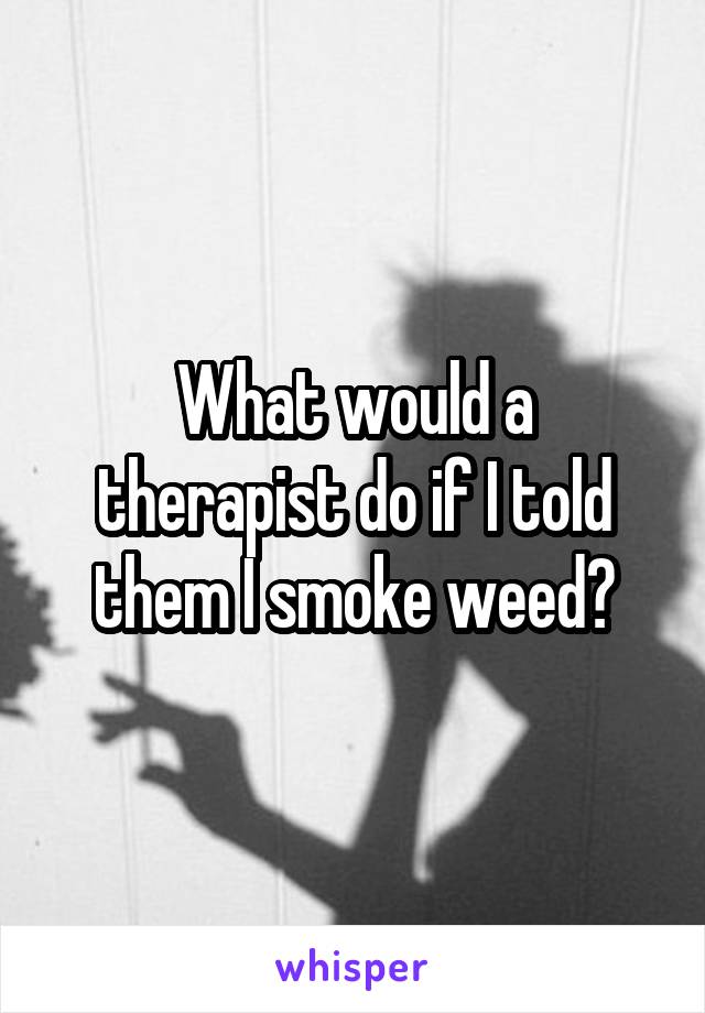 What would a therapist do if I told them I smoke weed?