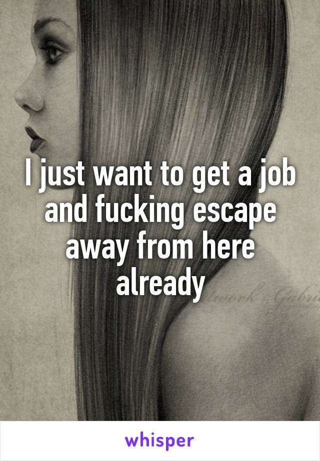 I just want to get a job and fucking escape away from here already