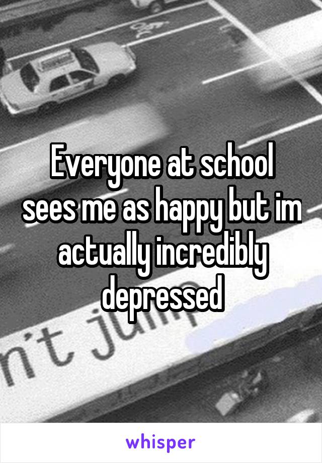 Everyone at school sees me as happy but im actually incredibly depressed