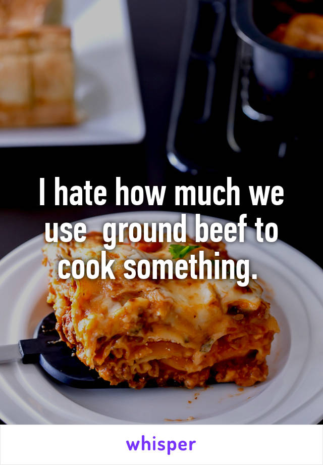 I hate how much we use  ground beef to cook something. 