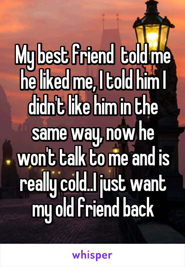 My best friend  told me he liked me, I told him I didn't like him in the same way, now he won't talk to me and is really cold..I just want my old friend back
