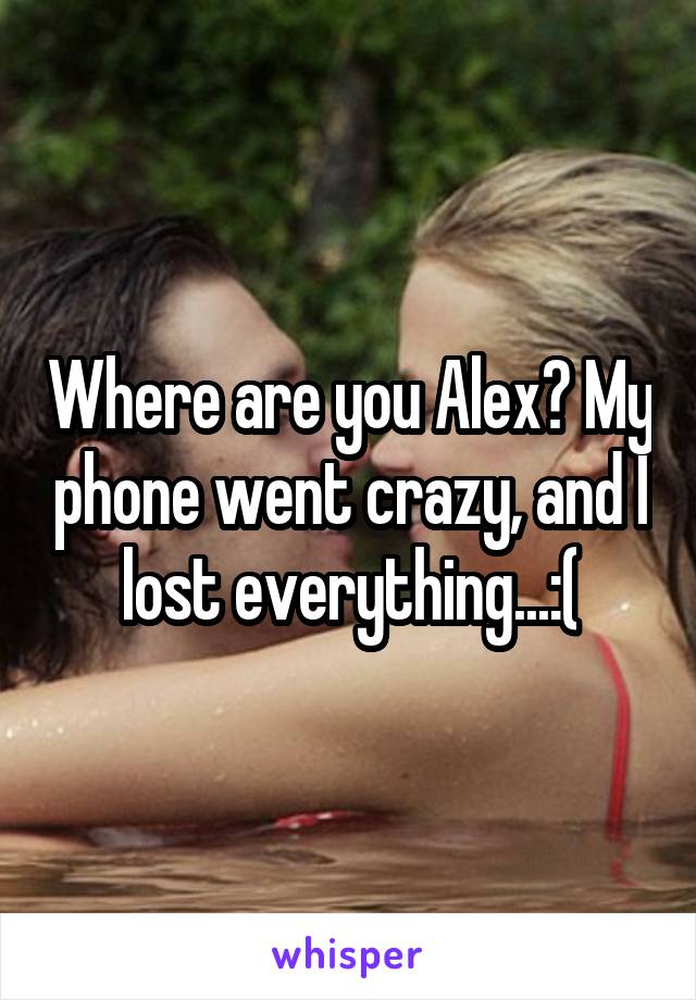 Where are you Alex? My phone went crazy, and I lost everything...:(